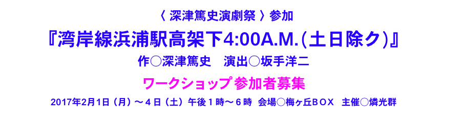 〈 深津篤史演劇祭 〉参加
 
『湾岸線浜浦駅高架下4:00A.M. (  土日除ク)  』
作○深津篤史　演出○坂手洋二

ワークショップ 参加者募集

2017年2月1日（月）～４日（土）午後１時～６時  会場○梅ヶ丘ＢＯＸ　主催○燐光群