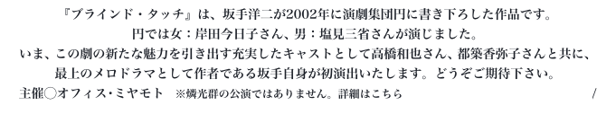 『ブラインド・タッチ』は、坂手洋二が2002年に演劇集団円に書き下ろした作品です。
円では女：岸田今日子さん、男：塩見三省さんが演じました。いま、この劇の新たな魅力を引き出す充実したキャストとして高橋和也さん、都築香弥子さんと共に、
最上のメロドラマとして作者である坂手自身が初演出いたします。どうぞご期待下さい。主催◯オフィス･ミヤモト　※燐光群の公演ではありません。詳細はこちら https://www.blind-touch.com/